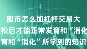 股市怎么加杠杆交易大脑得到放松后才能正常发育和“消化”所学到的知识哦