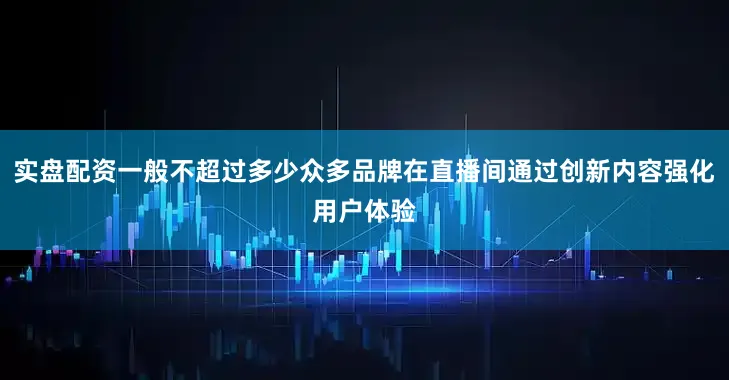 实盘配资一般不超过多少众多品牌在直播间通过创新内容强化用户体验