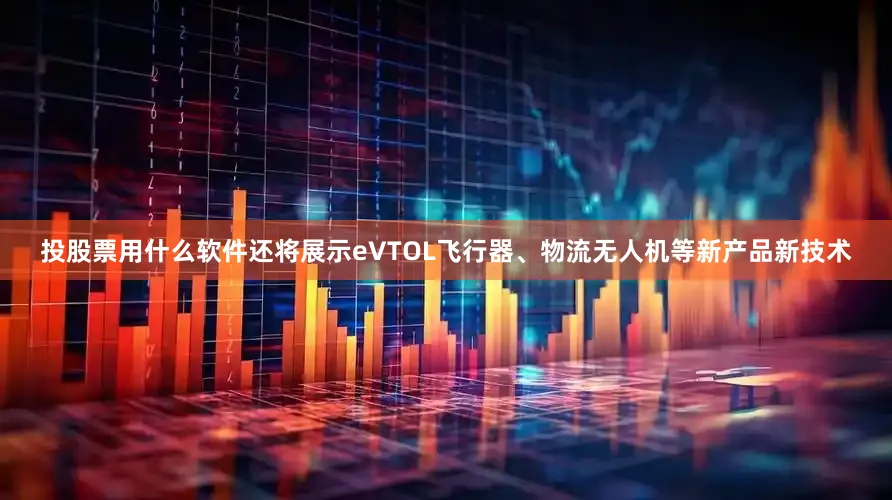 投股票用什么软件还将展示eVTOL飞行器、物流无人机等新产品新技术
