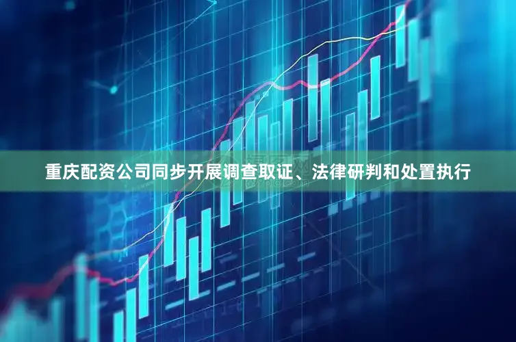 重庆配资公司同步开展调查取证、法律研判和处置执行
