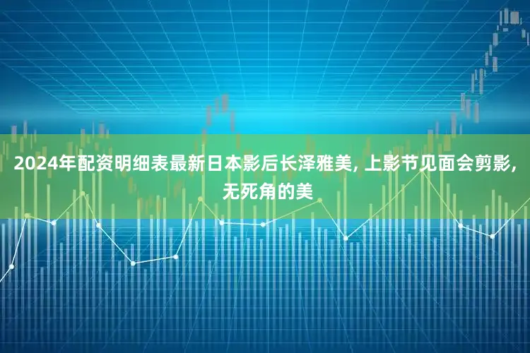 2024年配资明细表最新日本影后长泽雅美, 上影节见面会剪影, 无死角的美