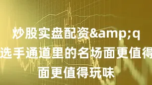 炒股实盘配资&quot;选手通道里的名场面更值得玩味