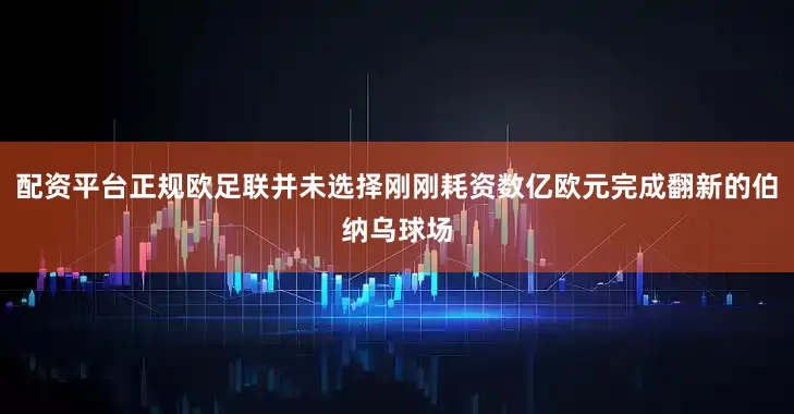 配资平台正规欧足联并未选择刚刚耗资数亿欧元完成翻新的伯纳乌球场