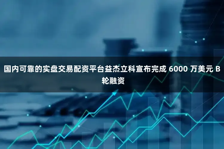 国内可靠的实盘交易配资平台益杰立科宣布完成 6000 万美元 B 轮融资